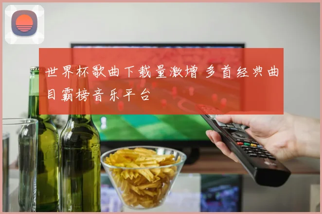 世界杯歌曲下载量激增 多首经典曲目霸榜音乐平台