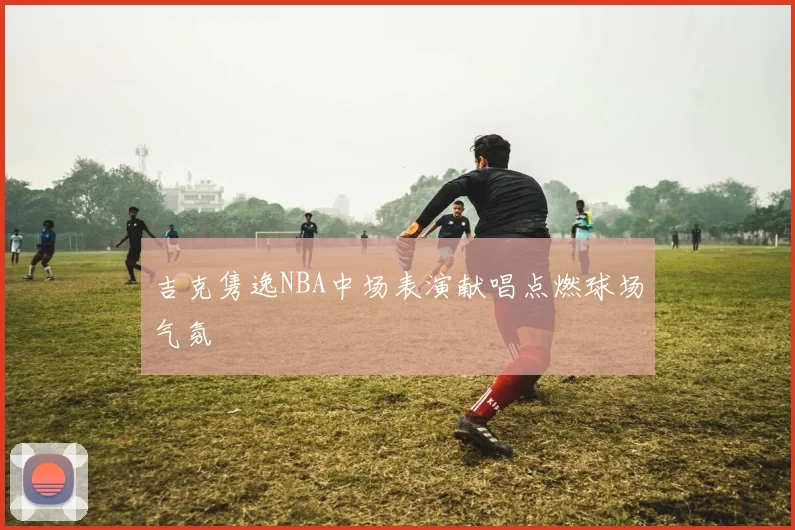 吉克隽逸NBA中场表演献唱点燃球场气氛