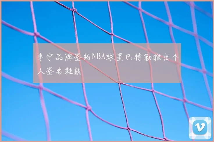 李宁品牌签约NBA球星巴特勒推出个人签名鞋款