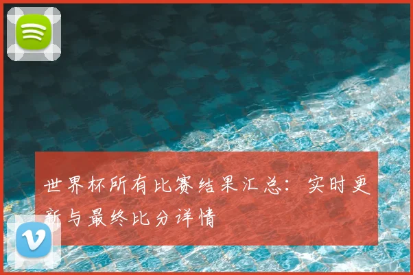 世界杯所有比赛结果汇总：实时更新与最终比分详情