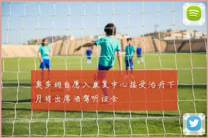 奥多姆自愿入康复中心接受治疗下月将出席酒驾听证会