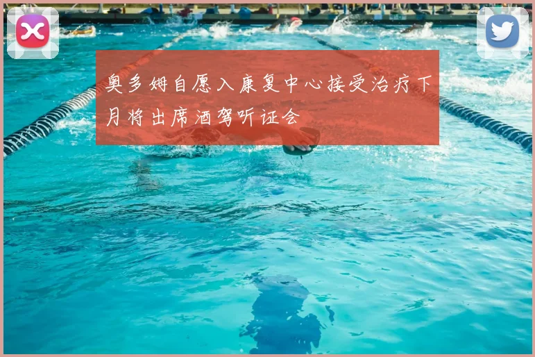 奥多姆自愿入康复中心接受治疗下月将出席酒驾听证会