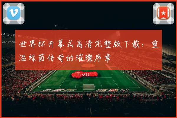 世界杯开幕式高清完整版下载,重温绿茵传奇的璀璨序章