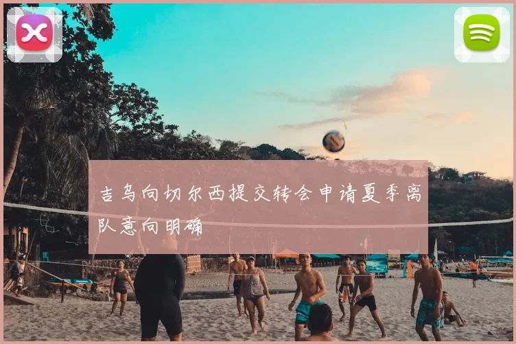 吉乌向切尔西提交转会申请夏季离队意向明确