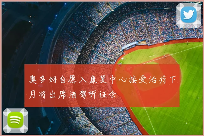 奥多姆自愿入康复中心接受治疗下月将出席酒驾听证会