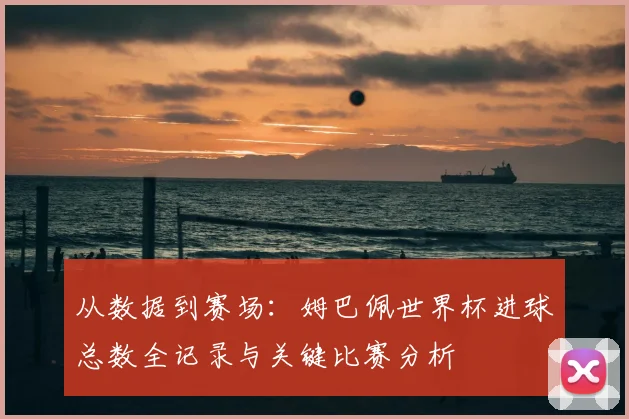 从数据到赛场：姆巴佩世界杯进球总数全记录与关键比赛分析