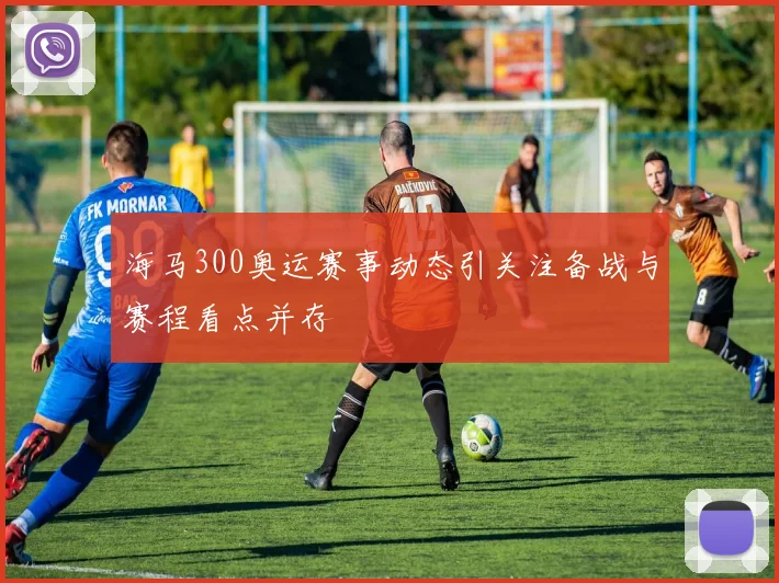 海马300奥运赛事动态引关注备战与赛程看点并存