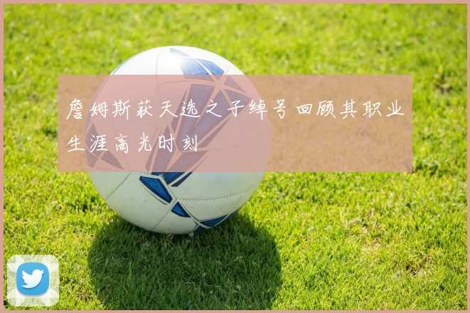 詹姆斯获天选之子绰号回顾其职业生涯高光时刻