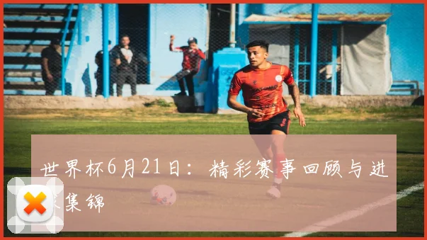 世界杯6月21日：精彩赛事回顾与进球集锦