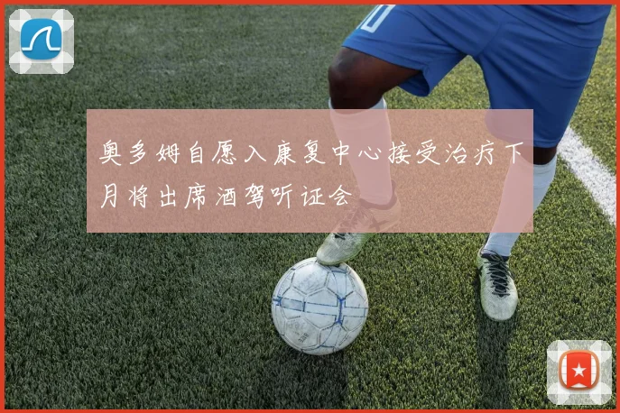 奥多姆自愿入康复中心接受治疗下月将出席酒驾听证会