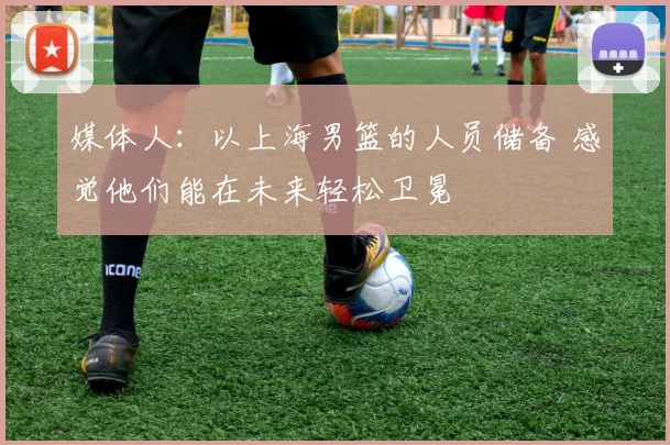 媒体人：以上海男篮的人员储备 感觉他们能在未来轻松卫冕