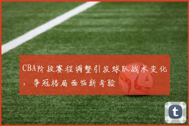 CBA阶段赛程调整引发球队战术变化,争冠格局面临新考验