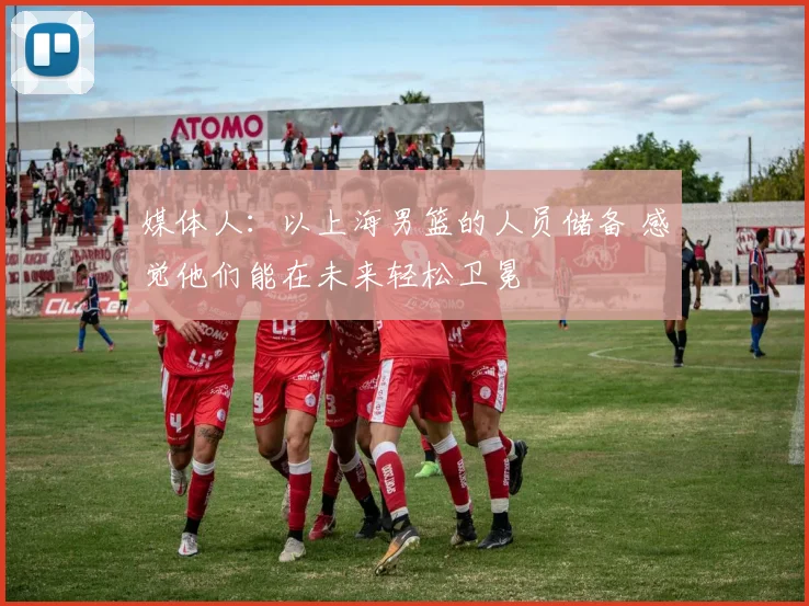 媒体人：以上海男篮的人员储备 感觉他们能在未来轻松卫冕