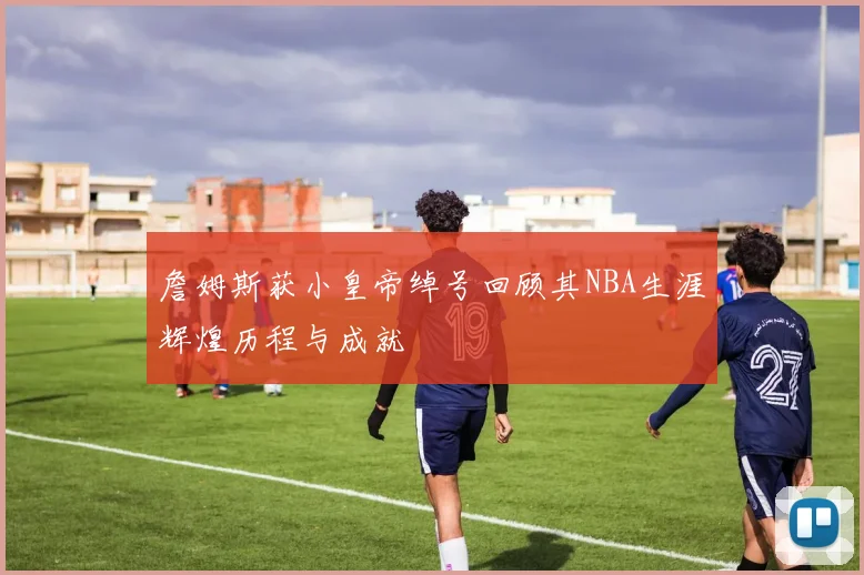 詹姆斯获小皇帝绰号回顾其NBA生涯辉煌历程与成就