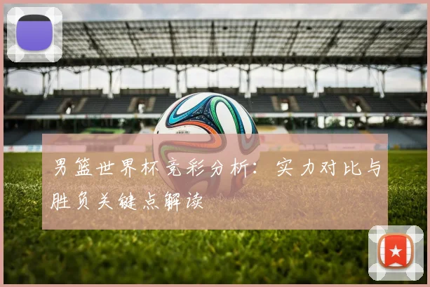 男篮世界杯竞彩分析：实力对比与胜负关键点解读
