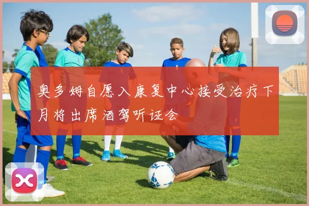 奥多姆自愿入康复中心接受治疗下月将出席酒驾听证会