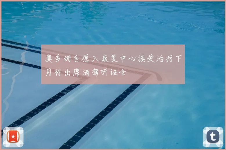 奥多姆自愿入康复中心接受治疗下月将出席酒驾听证会