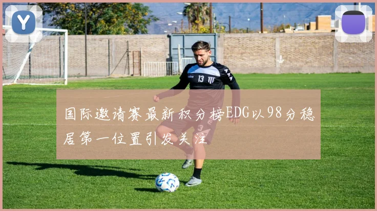 国际邀请赛最新积分榜EDG以98分稳居第一位置引发关注