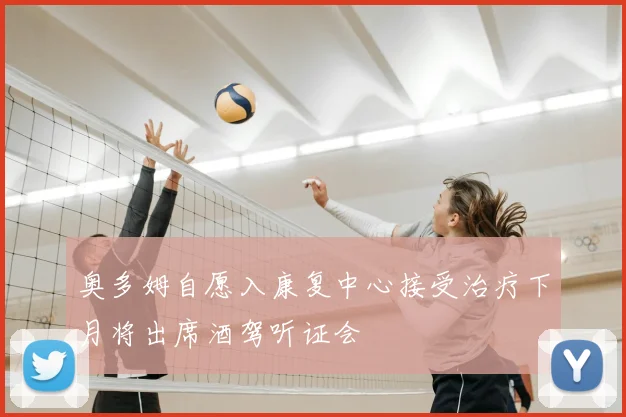 奥多姆自愿入康复中心接受治疗下月将出席酒驾听证会