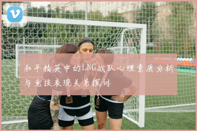 和平精英中的LNG战队心理素质分析与竞技表现关系探讨