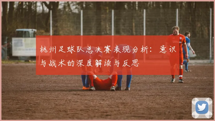 杭州足球队总决赛表现分析：意识与战术的深度解读与反思