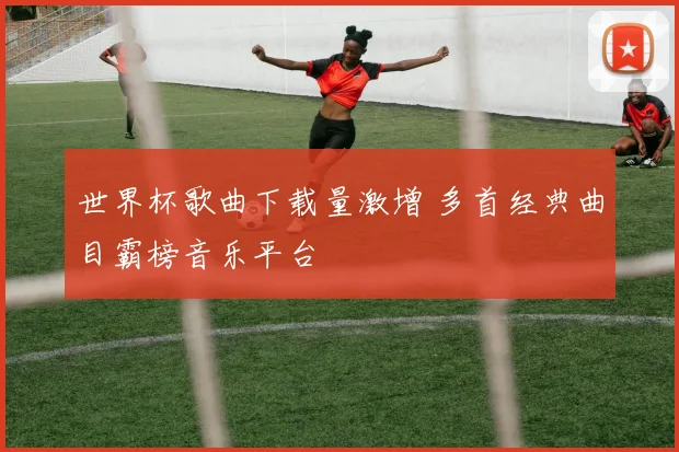 世界杯歌曲下载量激增 多首经典曲目霸榜音乐平台
