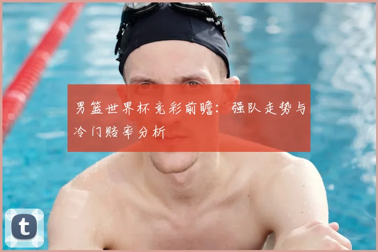 男篮世界杯竞彩前瞻：强队走势与冷门赔率分析