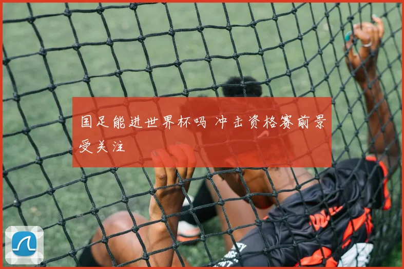国足能进世界杯吗 冲击资格赛前景受关注