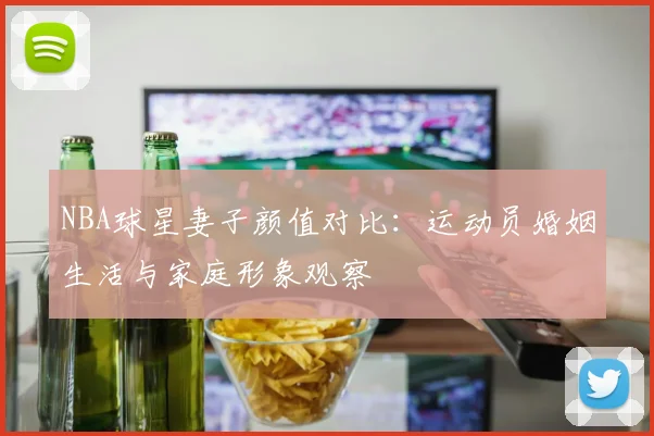 NBA球星妻子颜值对比：运动员婚姻生活与家庭形象观察