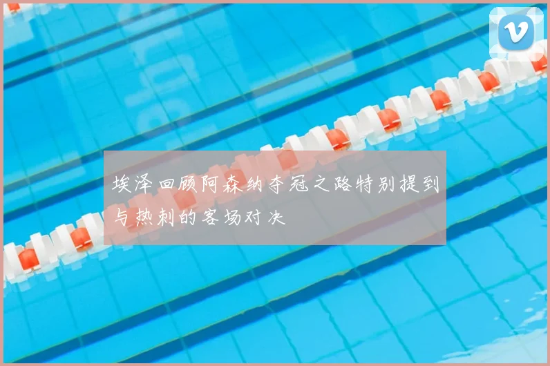 埃泽回顾阿森纳夺冠之路特别提到与热刺的客场对决