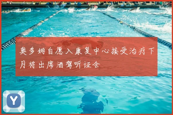奥多姆自愿入康复中心接受治疗下月将出席酒驾听证会