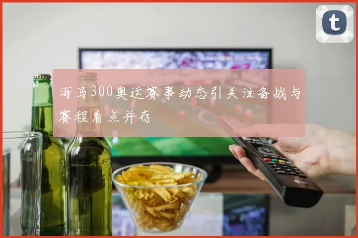 海马300奥运赛事动态引关注备战与赛程看点并存