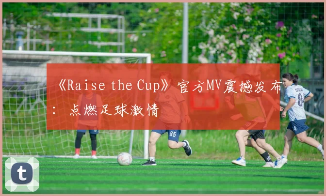 《Raise the Cup》官方MV震撼发布:点燃足球激情