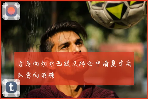 吉乌向切尔西提交转会申请夏季离队意向明确