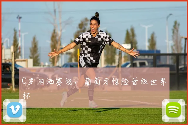 C罗泪洒赛场，葡萄牙惊险晋级世界杯