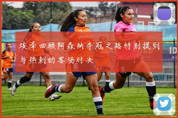 埃泽回顾阿森纳夺冠之路特别提到与热刺的客场对决