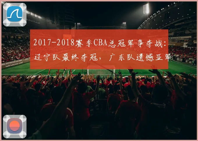 2017-2018赛季CBA总冠军争夺战:辽宁队最终夺冠,广东队遗憾亚军