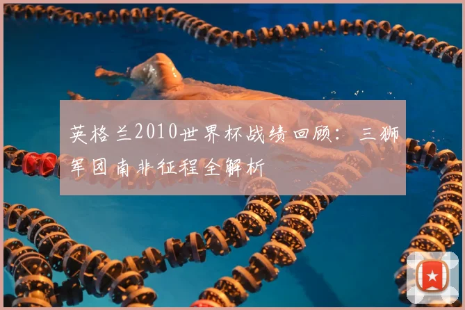 英格兰2010世界杯战绩回顾：三狮军团南非征程全解析