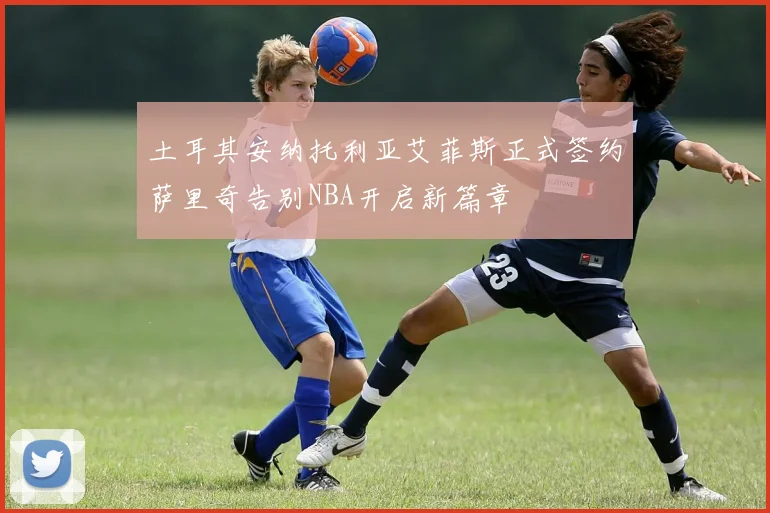 土耳其安纳托利亚艾菲斯正式签约萨里奇告别NBA开启新篇章
