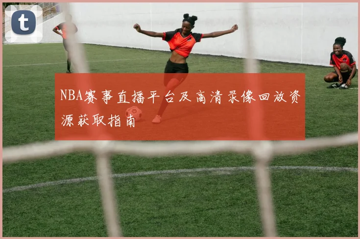 NBA赛事直播平台及高清录像回放资源获取指南
