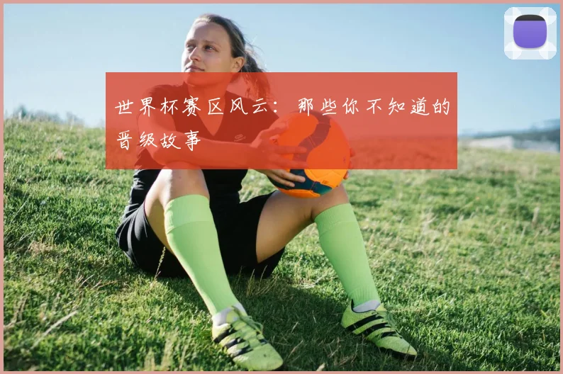 世界杯赛区风云：那些你不知道的晋级故事