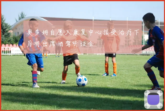 奥多姆自愿入康复中心接受治疗下月将出席酒驾听证会