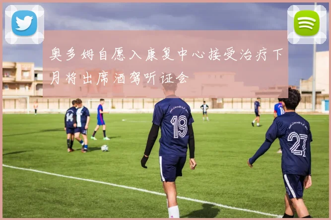 奥多姆自愿入康复中心接受治疗下月将出席酒驾听证会
