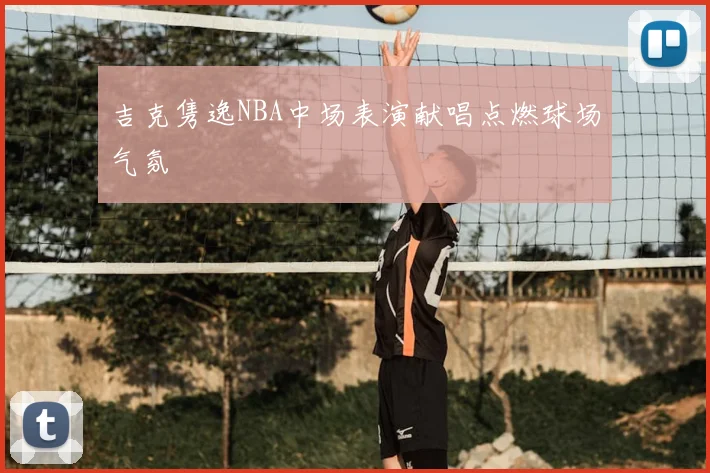 吉克隽逸NBA中场表演献唱点燃球场气氛