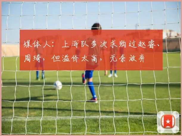 媒体人：上海队多次求购过赵睿、周琦，但溢价太高，无奈放弃