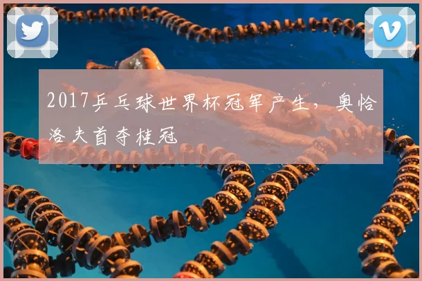 2017乒乓球世界杯冠军产生，奥恰洛夫首夺桂冠