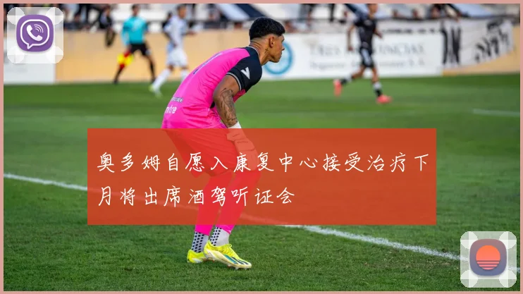 奥多姆自愿入康复中心接受治疗下月将出席酒驾听证会