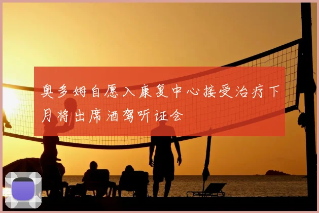 奥多姆自愿入康复中心接受治疗下月将出席酒驾听证会